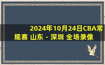 2024年10月24日CBA常规赛 山东 - 深圳 全场录像